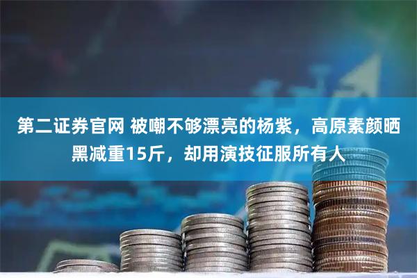 第二证券官网 被嘲不够漂亮的杨紫，高原素颜晒黑减重15斤，却用演技征服所有人