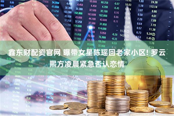 鑫东财配资官网 曝带女星陈瑶回老家小区! 罗云熙方凌晨紧急否认恋情