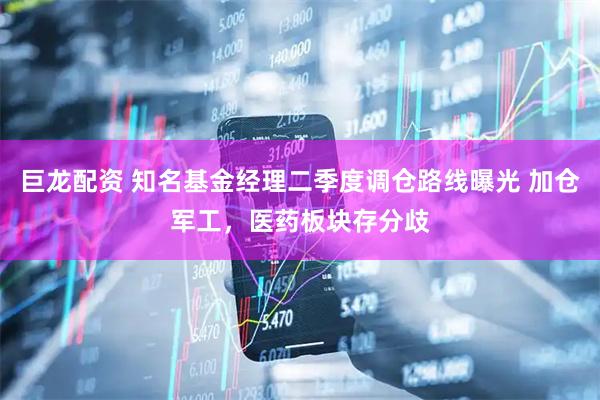 巨龙配资 知名基金经理二季度调仓路线曝光 加仓军工，医药板块存分歧