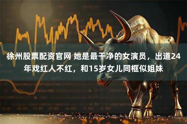 徐州股票配资官网 她是最干净的女演员，出道24年戏红人不红，和15岁女儿同框似姐妹