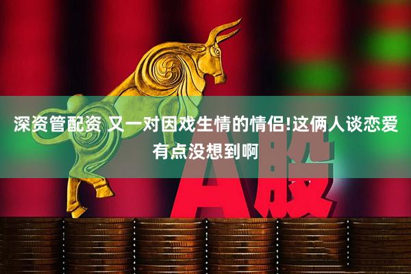 深资管配资 又一对因戏生情的情侣!这俩人谈恋爱有点没想到啊