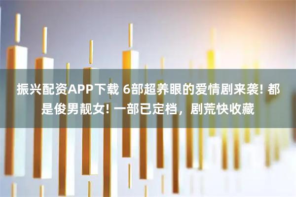 振兴配资APP下载 6部超养眼的爱情剧来袭! 都是俊男靓女! 一部已定档，剧荒快收藏