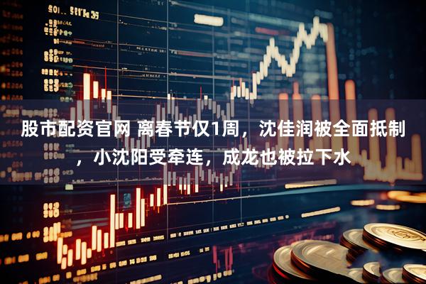 股市配资官网 离春节仅1周，沈佳润被全面抵制，小沈阳受牵连，成龙也被拉下水