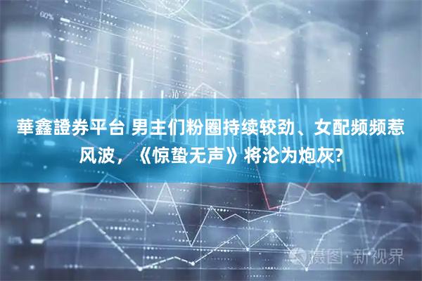 華鑫證券平台 男主们粉圈持续较劲、女配频频惹风波，《惊蛰无声》将沦为炮灰?