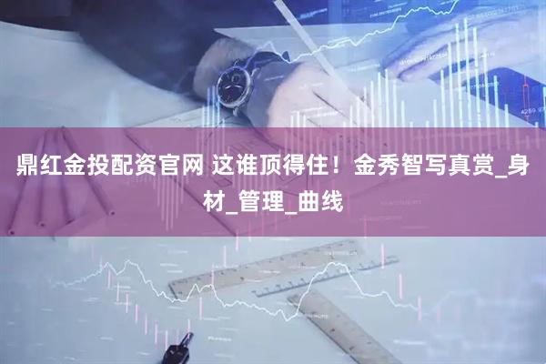 鼎红金投配资官网 这谁顶得住！金秀智写真赏_身材_管理_曲线
