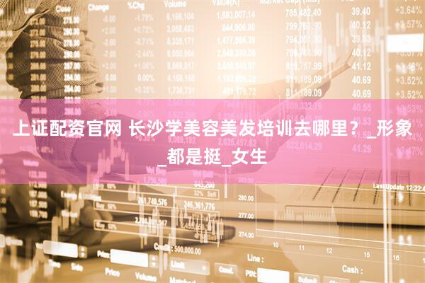 上证配资官网 长沙学美容美发培训去哪里？_形象_都是挺_女生