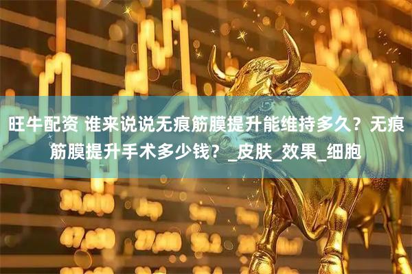 旺牛配资 谁来说说无痕筋膜提升能维持多久？无痕筋膜提升手术多少钱？_皮肤_效果_细胞