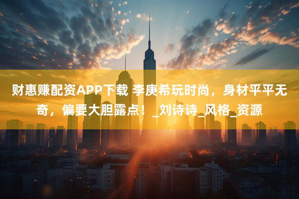 财惠赚配资APP下载 李庚希玩时尚，身材平平无奇，偏要大胆露点！_刘诗诗_风格_资源