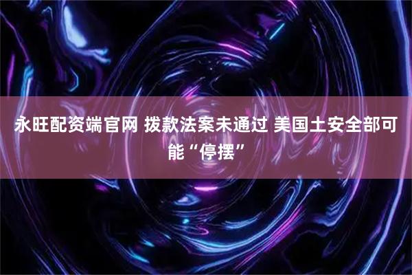 永旺配资端官网 拨款法案未通过 美国土安全部可能“停摆”