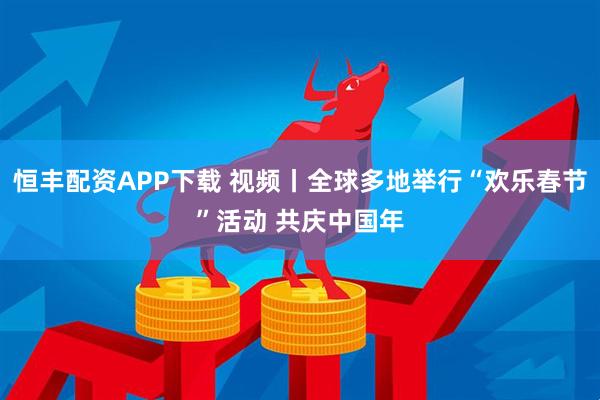 恒丰配资APP下载 视频丨全球多地举行“欢乐春节”活动 共庆中国年
