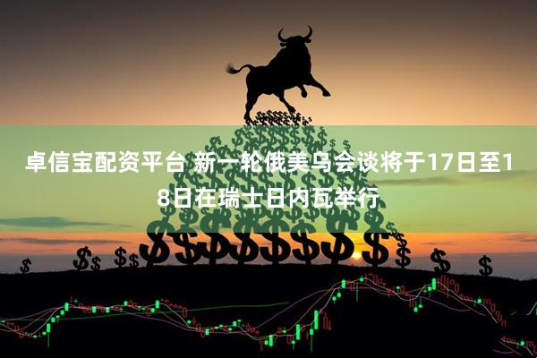 卓信宝配资平台 新一轮俄美乌会谈将于17日至18日在瑞士日内瓦举行