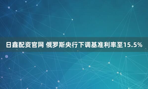 日鑫配资官网 俄罗斯央行下调基准利率至15.5%