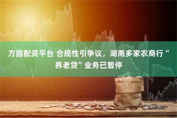 方圆配资平台 合规性引争议，湖南多家农商行“养老贷”业务已暂停