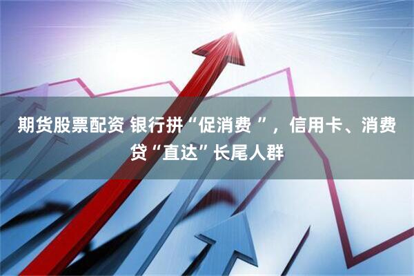 期货股票配资 银行拼“促消费 ”，信用卡、消费贷“直达”长尾人群