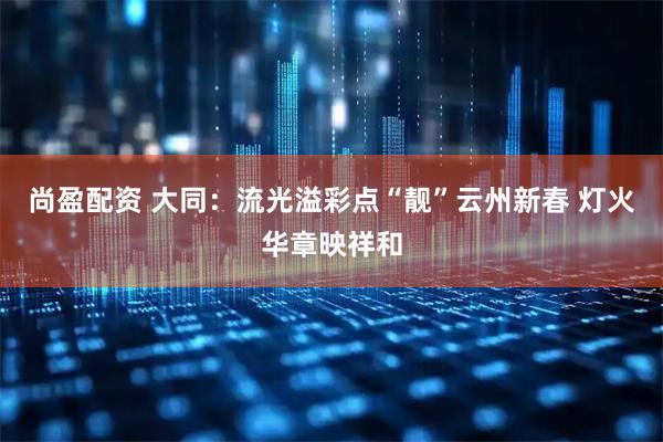 尚盈配资 大同：流光溢彩点“靓”云州新春 灯火华章映祥和