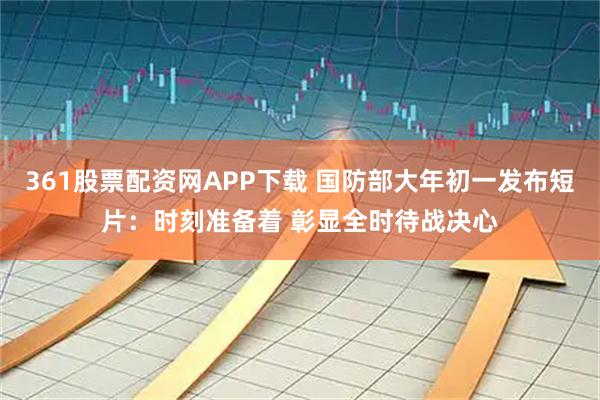 361股票配资网APP下载 国防部大年初一发布短片：时刻准备着 彰显全时待战决心