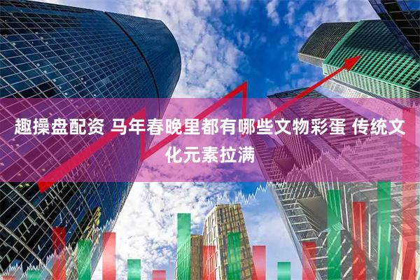 趣操盘配资 马年春晚里都有哪些文物彩蛋 传统文化元素拉满