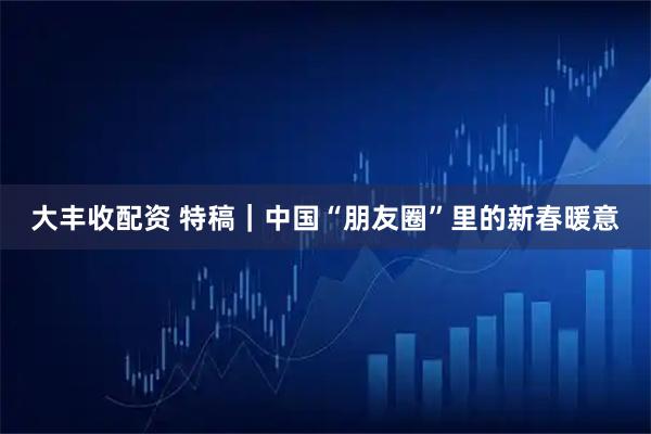 大丰收配资 特稿｜中国“朋友圈”里的新春暖意