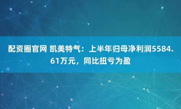 配资圈官网 凯美特气：上半年归母净利润5584.61万元，同比扭亏为盈