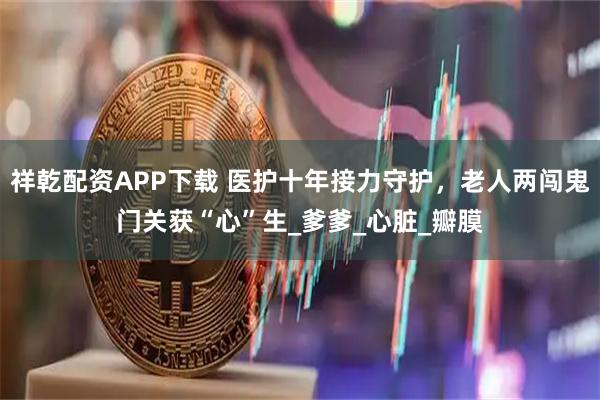 祥乾配资APP下载 医护十年接力守护，老人两闯鬼门关获“心”生_爹爹_心脏_瓣膜