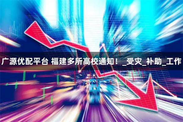 广源优配平台 福建多所高校通知！_受灾_补助_工作