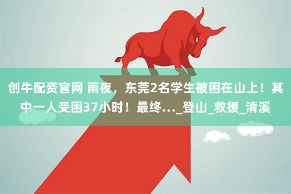 创牛配资官网 雨夜，东莞2名学生被困在山上！其中一人受困37小时！最终…_登山_救援_清溪