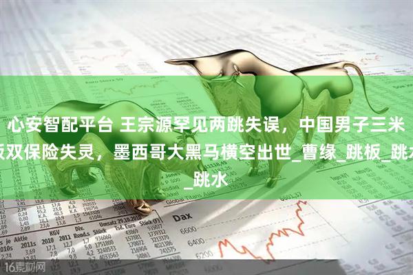 心安智配平台 王宗源罕见两跳失误，中国男子三米板双保险失灵，墨西哥大黑马横空出世_曹缘_跳板_跳水