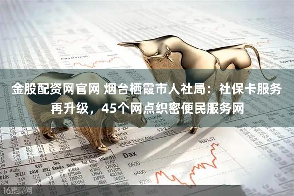 金股配资网官网 烟台栖霞市人社局：社保卡服务再升级，45个网点织密便民服务网