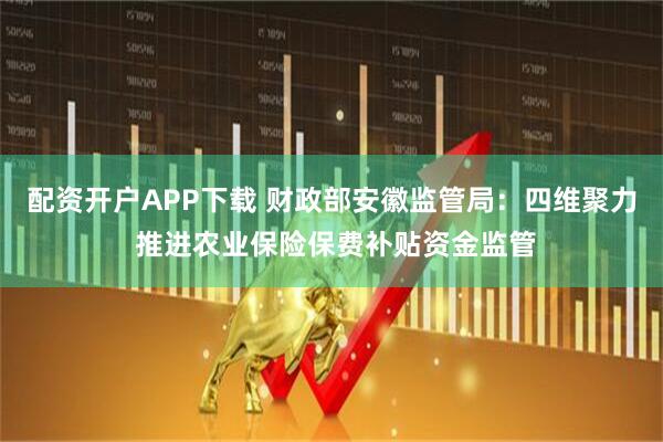 配资开户APP下载 财政部安徽监管局：四维聚力 推进农业保险保费补贴资金监管