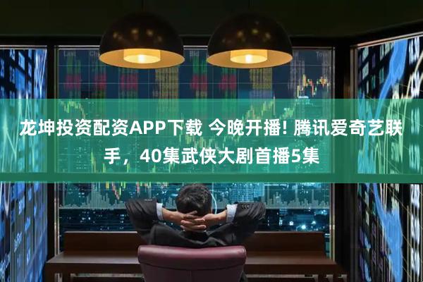 龙坤投资配资APP下载 今晚开播! 腾讯爱奇艺联手，40集武侠大剧首播5集