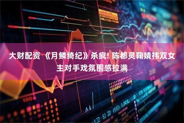 大财配资 《月鳞绮纪》杀疯! 陈都灵鞠婧祎双女主对手戏氛围感拉满