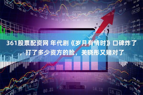 361股票配资网 年代剧《岁月有情时》口碑炸了，打了多少资方的脸，关晓彤又赌对了