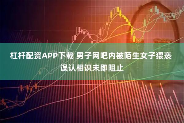 杠杆配资APP下载 男子网吧内被陌生女子猥亵 误认相识未即阻止