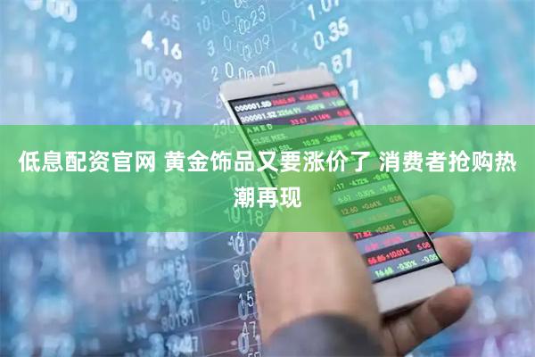 低息配资官网 黄金饰品又要涨价了 消费者抢购热潮再现