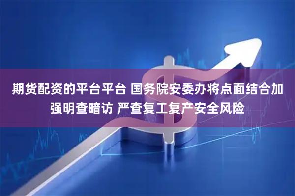 期货配资的平台平台 国务院安委办将点面结合加强明查暗访 严查复工复产安全风险