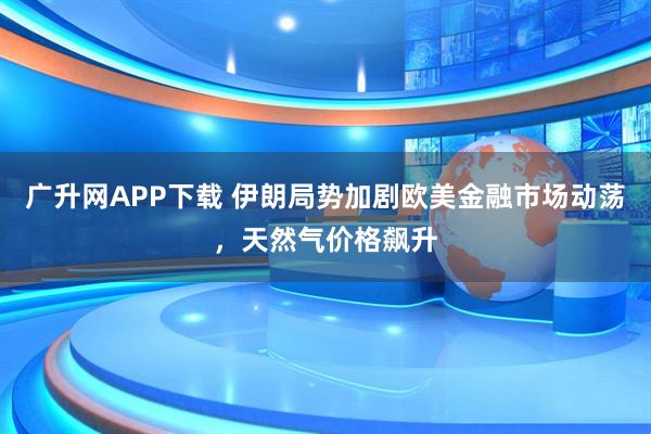 广升网APP下载 伊朗局势加剧欧美金融市场动荡，天然气价格飙升