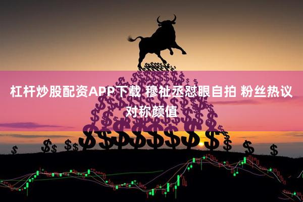 杠杆炒股配资APP下载 穆祉丞怼眼自拍 粉丝热议对称颜值