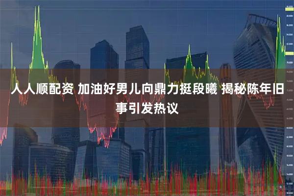 人人顺配资 加油好男儿向鼎力挺段曦 揭秘陈年旧事引发热议