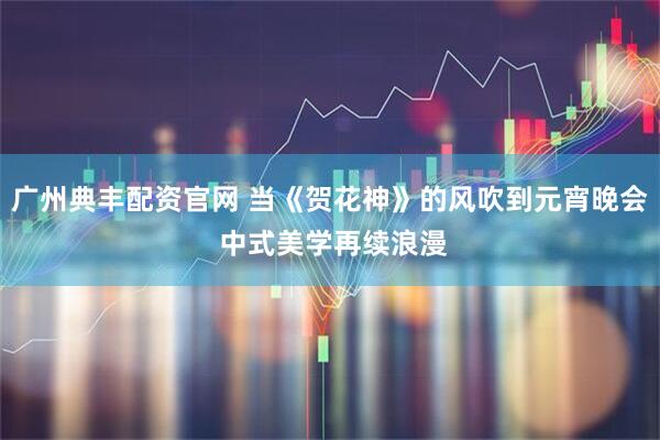 广州典丰配资官网 当《贺花神》的风吹到元宵晚会 中式美学再续浪漫