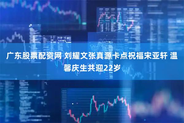广东股票配资网 刘耀文张真源卡点祝福宋亚轩 温馨庆生共迎22岁